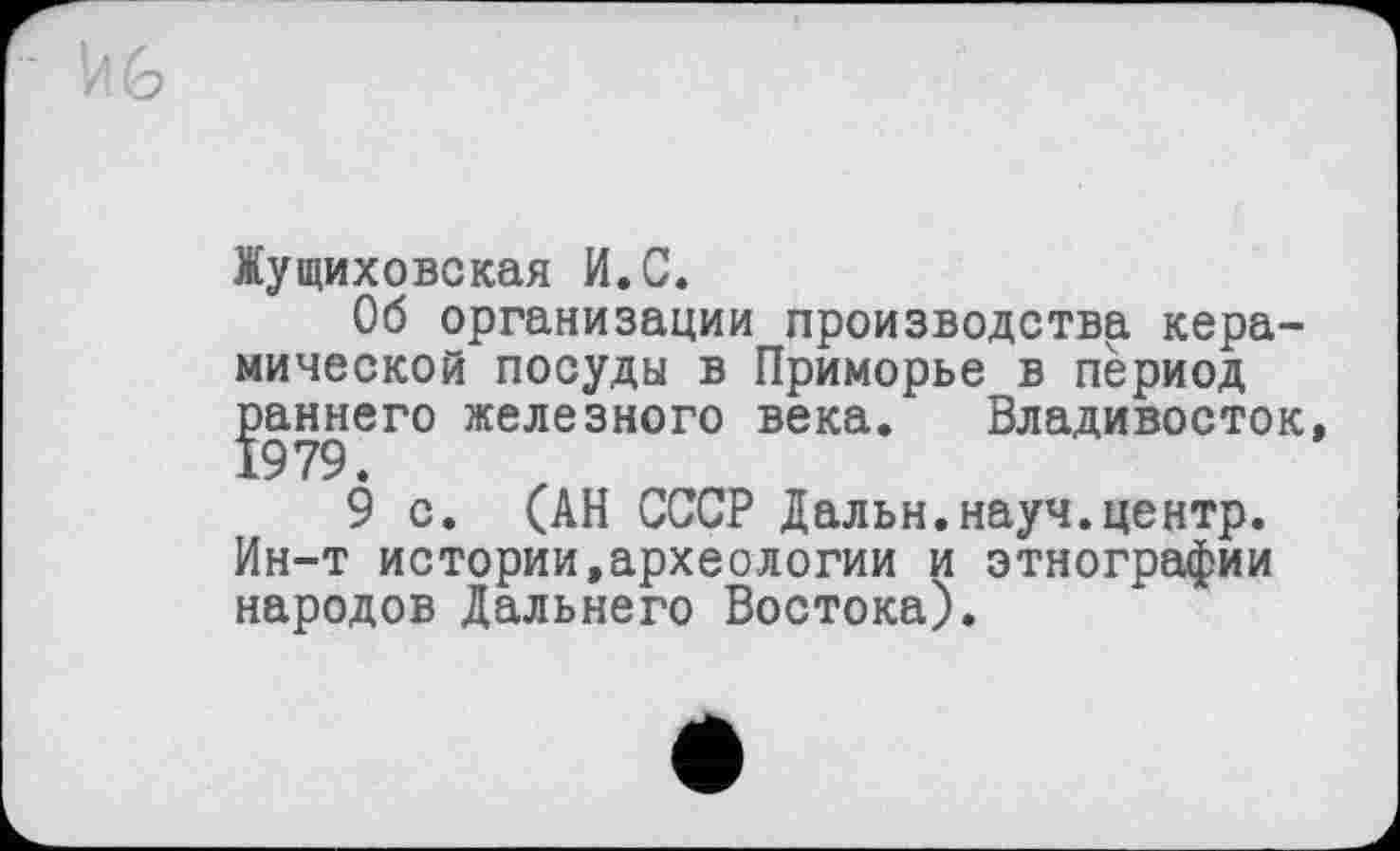 ﻿Жущиховская И.С.
Об организации производства керамической посуды в Приморье в период раннего железного века. Владивосток,
9 с. (АН СССР Дальн.науч.центр. Ин-т истории,археологии и этнографии народов Дальнего Востока).